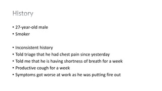 • 27-year-old male
• Smoker
• Inconsistent history
• Told triage that he had chest pain since yesterday
• Told me that he is having shortness of breath for a week
• Productive cough for a week
• Symptoms got worse at work as he was putting fire out
 