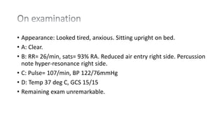 • Appearance: Looked tired, anxious. Sitting upright on bed.
• A: Clear.
• B: RR= 26/min, sats= 93% RA. Reduced air entry right side. Percussion
note hyper-resonance right side.
• C: Pulse= 107/min, BP 122/76mmHg
• D: Temp 37 deg C, GCS 15/15
• Remaining exam unremarkable.
 