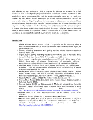 Estas páginas han sido redactadas como el objetivo de presentar un proyecto de trabajo
encaminado hacia la investigación y la proyección social liderado por la FCSP y basado en un OdM
caracterizado por un enfoque específico hacia los temas relacionados con la paz y el conflicto en
Colombia. Se trata de una apuesta pedagógica que quiere posicionar la FCSP en un nicho del
panorama investigativo del país que, hasta el momento, no ha sido ocupado por otras entidades.
Consideramos que nuestra Facultad tiene los recursos humanos, en términos intelectuales y de
proyección social, para poder enfrentar este reto y comprendemos que el esfuerzo que se requiere
es notable. Es un esfuerzo, pero, que puede contribuir de manera real a la creación de audiencias
activas, a la construcción de ciudadanías críticas, a la visibilización de la violencia estructural y a la
denuncia de las injusticias históricas. Esto es, un esfuerzo para la paz en Colombia.



BIBLIOGRAFÍA

       1. Abella Vázquez, Carlos Manuel. (2007). La aparición de los discursos sobre el
           multiculturalismo en España: el debate del velo en la prensa escrita. Athenea Digital, 11,
           (primavera): 83-103.
       2. Adorno, Theodor y Horkheimer, Max. (1992). Industria cultural y sociedad de masas.
           Caracas: Monte Ávila.
       3. Argren, Rigmor. (2005). Reporting about Iraq: International Law in the Media during
           Armed Conflict. Essex Human Rights Review, 2, (1, march): 99-111.
       4. Borja-Orozco, Henry; Barreto, Idaly; Sabucedo, José Manuel y López-López, Wilson.
           (2008). Construcción del discurso deslegitimador del adversario: gobierno y
           paramilitarismo en Colombia. Universitas Psycologica, 7 (2, mayo-agosto): 571-583.
       5. Chomsky, Noam. (1995). El control de los medios de comunicación. En Chomsky N. y
           Ramonet, I. Cómo nos venden la moto: información, poder y concentración de medios.
           Barcelona: Icaria Editorial, pp. 7-53.
       6. Estrada Mesa, Angela María; Acuña Rivera, Marlon Ricardo; Camino, Leoncio y Traverso-
           Yepes, Martha. (2007). ¿Se nace o se hace? Repertorios interpretativos sobre la
           homosexualidad en Bogotá. Revista de Estudios Sociales, 28 (diciembre): 56-71.
       7. Foucault, Michel. (2001). [1996]. Defender la sociedad. Buenos Aires: FCE
       8. Herrán, Maria Teresa. (1991). La industria de los medios masivos de comunicación en
           Colombia. Bogotá: FESCOL.
       9. Herrera, Susana. (2006). Los Observatorios de Medios en Latinoamérica: Elementos
           Comunes y Rasgos Diferenciales. Razón y Palabra, (junio-julio). Consultado el 14 de
           enero                            de                         2008                       en
           http://www.cem.itesm.mx/dacs/publicaciones/logos/anteriores/n51/sherrera.html
       10. Ioannes Paulus PP. II. (1991). Centesimus annus. Città del Vaticano: Libreria Editrice
           Vaticana.
       11. Machiavelli, Niccoló. (1994). [1513]. Il príncipe. Milano: Mondadori.
       12. Morales, Mario. (2006, 8 de mayo). El país de las maravillas. Nada como el eslogan de
           “Colombia es Pasión” nos define tan acertadamente. Voltairenet – Red de Prensa no
           Alineada.      Consultado        el     20      de     septiembre     de    2009       en
           http://www.voltairenet.org/article138790.html



                                                                                                        9
 