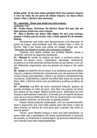 Então gritei: Ai de mim estou perdido! Pois sou homem impuro
e vivo no meio de um povo de lábios impuro; os meus olhos
viram o Rei, o Senhor dos exércitos.
03 - Jeremias - Disse que ainda era uma criança.
Jeremias 1:6-7
06 - Então disse: Jeremias: Ah Senhor Deus! Eis que não sei
falar porque ainda sou uma criança.
07 - Mas o Senhor me disse: Não digas: Eu sou uma criança,
porque a todos que Eu enviar, irás, e tudo quanto Eu te mandar,
falarás.
Percebemos que todos eles apresentavam uma desculpa na
ponta da língua, argumentando que não podiam fazer a obra do
Senhor. Não é por acaso que existe um adágio antigo que cita:
“Desculpa de aleijado é muleta; de amputado é prótese”.
Fazendo uma ligeira análise nos profetas Moisés, Isaías e
Jeremias veremos os seguintes destaques:
01 - Moisés foi criado no palácio do faraó, e conhecia todas as
ciências da época como: matemática, astrologia, astronomia,
ocultismo e os mais diversos conhecimentos do seu tempo, e em um
ato deliberado argumentou que era pesado de língua e não sabia
falar.
02 - Isaías era sobrinho do rei Uzias; e ao confessar que tinha lábios
impuros, podemos facilmente compreender que ele gostava de falar
coisas imorais (pornografias), criticar e os diversos comportamentos
mundanos. Entendemos o quanto era difícil falar sobre as coisas de
Deus. Mas, o Senhor entrou com providência e purificou os lábios de
Isaías.
03 - Jeremias era filho do sumo sacerdote Hilquias, gozava de
grande privilégio no meio do povo, sem falar nas posses de terras
que estava ao seu dispor. Mesmo sendo jovem, desfrutava de uma
riqueza e administrava muito bem. E tomado por um espírito de temor
usou da sua pouca idade para cair fora do compromisso com Deus;
mas, acabou cedendo, se tornando um grande profeta.
Depois dessa pequena explanação, vem um questionamento:
Qual o argumento que você está usando para não fazer a obra de
Deus ficando na brecha do muro para que o pecado não entre no
seio da igreja?
Talvez, como Moisés chegue a dizer que está estudando; ou
quem sabe use o estratagema de Isaías argumentando a impureza
do pecado; ou finalmente a malandragem de Jeremias falando que é
novo demais para essa responsabilidade.
 