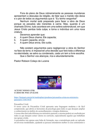 Fora do plano de Deus rotineiramente as pessoas mundanas
apresentam a desculpa da religião, de falar que o marido não deixa
e o pior de todos os argumentos que é: “Eu tenho vergonha!”
Nenhum mortal está preparado para fazer a obra de Deus
porque os pecados são inerentes à carne. Mas, quando é um
chamado Divino, tudo acontece em uma esfera sobrenatural, em que
Jesus Cristo perdoa toda culpa, e torna o indivíduo em uma nova
criatura.
Devemos aprender que:
a. A quem Deus chama; Ele capacita;
b. A quem capacita, envia;
c. A quem Deus envia, Ele cuida.
Não existem argumentos para negligenciar a obra do Senhor
na face da terra; é impossível uma decisão que fará toda a diferença
na eternidade; se salvo ou condenado, cada um tem a livre escolha.
Que o Senhor vos abençoe, rica e abundantemente.
Pastor Robson Colaço de Lucena
ACESSE NOSSO LINK
CURSO DE PSICANÁLISE
https://hotmart.com/pt-br/marketplace/produtos/psicanalise-crista-no-ministerio-
pastoral/C73567587F
Psicanálise Cristã
O nosso curso de Psicanálise Cristã apresenta uma linguagem moderna e de fácil
compreensão, que abrirá os horizontes da psicologia para todos os que desejam ampliar
o conhecimento no âmbito do aconselhamento e terapias dinâmicas.
A nossa obra fará toda diferença no ministério pastoral; a mesma poderá ser usufruída por
todos os que desejam somar valores no currículo, especialmente aqueles que trabalham
nas igrejas cristãs.
A psicanálise tem apenas uma linha de formação, mas a metodologia pode ser aplicada
em diversas modalidades, ajudando as pessoas entenderem melhor os seus sentimentos e
 
