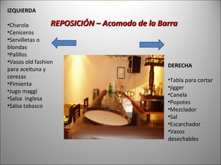 IZQUIERDA

•Charola         REPOSICIÓN – Acomodo de la Barra
•Ceniceros
•Servilletas o
blondas
•Palillos
•Vasos old fashion
                                              DERECHA
para aceituna y
cerezas
                                              •Tabla para cortar
•Pimienta
                                              •jigger
•Jugo maggi
                                              •Canela
•Salsa inglesa
                                              •Popotes
•Salsa tabasco
                                              •Mezclador
                                              •Sal
                                              •Escarchador
                                              •Vasos
                                              desechables
 