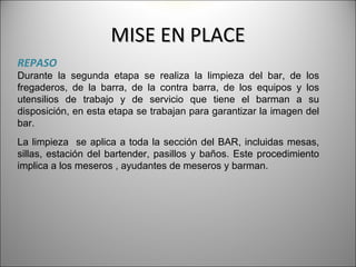 MISE EN PLACE
REPASO
Durante la segunda etapa se realiza la limpieza del bar, de        los
fregaderos, de la barra, de la contra barra, de los equipos y      los
utensilios de trabajo y de servicio que tiene el barman a           su
disposición, en esta etapa se trabajan para garantizar la imagen   del
bar.
La limpieza se aplica a toda la sección del BAR, incluidas mesas,
sillas, estación del bartender, pasillos y baños. Este procedimiento
implica a los meseros , ayudantes de meseros y barman.
 