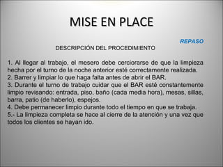 MISE EN PLACE
                                                              REPASO
                 DESCRIPCIÓN DEL PROCEDIMIENTO

1. Al llegar al trabajo, el mesero debe cerciorarse de que la limpieza
hecha por el turno de la noche anterior esté correctamente realizada.
2. Barrer y limpiar lo que haga falta antes de abrir el BAR.
3. Durante el turno de trabajo cuidar que el BAR esté constantemente
limpio revisando: entrada, piso, baño (cada media hora), mesas, sillas,
barra, patio (de haberlo), espejos.
4. Debe permanecer limpio durante todo el tiempo en que se trabaja.
5.- La limpieza completa se hace al cierre de la atención y una vez que
todos los clientes se hayan ido.
 