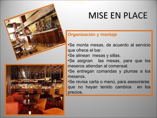 MISE EN PLACE
Organización y montaje

•Se monta mesas, de acuerdo al servicio
que ofrece el bar.
•Se alinean mesas y sillas.
•Se asignan las mesas, para que los
meseros atiendan al comensal.
•Se entregan comandas y plumas a los
meseros.
•Se revisa carta o menú, para asesorarse
que no hayan tenido cambios en los
precios.
 