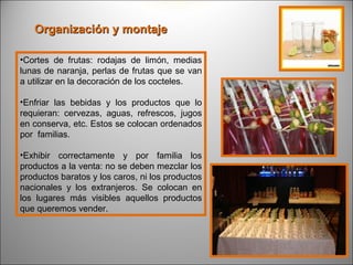 Organización y montaje

•Cortes de frutas: rodajas de limón, medias
lunas de naranja, perlas de frutas que se van
a utilizar en la decoración de los cocteles.

•Enfriar las bebidas y los productos que lo
requieran: cervezas, aguas, refrescos, jugos
en conserva, etc. Estos se colocan ordenados
por familias.

•Exhibir correctamente y por familia los
productos a la venta: no se deben mezclar los
productos baratos y los caros, ni los productos
nacionales y los extranjeros. Se colocan en
los lugares más visibles aquellos productos
que queremos vender.
 