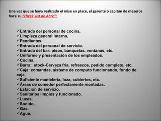Una vez que se haya realizado el mise en place, el gerente o capitán de meseros
hace su “check list de Abre”:


    Entrada del personal de cocina.
    Limpieza general interna.
    Pendientes.
    Entrada del personal de servicio.
    Entrada del bar: pisos, banquetas, ventanas, etc.
    Uniforme y presentación de los empleados.
    Cocina.
    Barra: stock-Cerveza fría, refrescos, pedido completo, etc.
    Caja: comandas, sistema de computo funcionando, fondo de
    caja.
    Suficiente mantelería, loza, cubiertos, etc.
    Áreas de comedor perfectamente montadas.
    Estación de servicio.
    Sanitarios limpios y funcionado.
    Luces.
    Sonido.
    Gas.
    Agua.
 