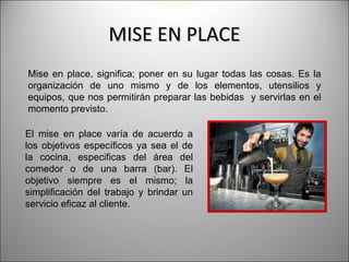 MISE EN PLACE
Mise en place, significa; poner en su lugar todas las cosas. Es la
organización de uno mismo y de los elementos, utensilios y
equipos, que nos permitirán preparar las bebidas y servirlas en el
momento previsto.

El mise en place varía de acuerdo a
los objetivos específicos ya sea el de
la cocina, especificas del área del
comedor o de una barra (bar). El
objetivo siempre es el mismo; la
simplificación del trabajo y brindar un
servicio eficaz al cliente.
 