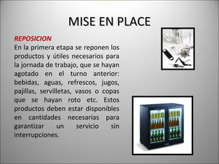 MISE EN PLACE
REPOSICION
En la primera etapa se reponen los
productos y útiles necesarios para
la jornada de trabajo, que se hayan
agotado en el turno anterior:
bebidas, aguas, refrescos, jugos,
pajillas, servilletas, vasos o copas
que se hayan roto etc. Estos
productos deben estar disponibles
en cantidades necesarias para
garantizar      un     servicio  sin
interrupciones.
 