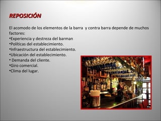 REPOSICIÓN
El acomodo de los elementos de la barra y contra barra depende de muchos
factores:
•Experiencia y destreza del barman
•Políticas del establecimiento.
•Infraestructura del establecimiento.
•Ubicación del establecimiento.
• Demanda del cliente.
•Giro comercial.
•Clima del lugar.
 