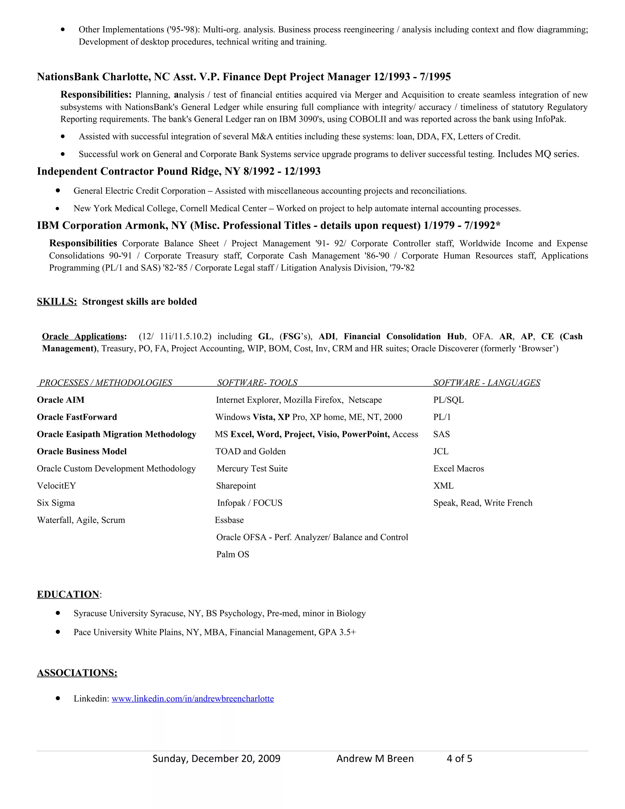 •    Other Implementations ('95-'98): Multi-org. analysis. Business process reengineering / analysis including context and flow diagramming;
             Development of desktop procedures, technical writing and training.


NationsBank Charlotte, NC Asst. V.P. Finance Dept Project Manager 12/1993 - 7/1995
        Responsibilities: Planning, analysis / test of financial entities acquired via Merger and Acquisition to create seamless integration of new
        subsystems with NationsBank's General Ledger while ensuring full compliance with integrity/ accuracy / timeliness of statutory Regulatory
        Reporting requirements. The bank's General Ledger ran on IBM 3090's, using COBOLII and was reported across the bank using InfoPak.
        •    Assisted with successful integration of several M&A entities including these systems: loan, DDA, FX, Letters of Credit.
        •    Successful work on General and Corporate Bank Systems service upgrade programs to deliver successful testing. Includes MQ series.
Independent Contractor Pound Ridge, NY 8/1992 - 12/1993
    •       General Electric Credit Corporation – Assisted with miscellaneous accounting projects and reconciliations.
    •       New York Medical College, Cornell Medical Center – Worked on project to help automate internal accounting processes.
IBM Corporation Armonk, NY (Misc. Professional Titles - details upon request) 1/1979 - 7/1992*
   Responsibilities Corporate Balance Sheet / Project Management '91- 92/ Corporate Controller staff, Worldwide Income and Expense
   Consolidations 90-'91 / Corporate Treasury staff, Corporate Cash Management '86-'90 / Corporate Human Resources staff, Applications
   Programming (PL/1 and SAS) '82-'85 / Corporate Legal staff / Litigation Analysis Division, '79-'82


SKILLS: Strongest skills are bolded


 Oracle Applications: (12/ 11i/11.5.10.2) including GL, (FSG’s), ADI, Financial Consolidation Hub, OFA. AR, AP, CE (Cash
 Management), Treasury, PO, FA, Project Accounting, WIP, BOM, Cost, Inv, CRM and HR suites; Oracle Discoverer (formerly ‘Browser’)


PROCESSES / METHODOLOGIES                         SOFTWARE- TOOLS                                           SOFTWARE - LANGUAGES
Oracle AIM                                        Internet Explorer, Mozilla Firefox, Netscape              PL/SQL
Oracle FastForward                                Windows Vista, XP Pro, XP home, ME, NT, 2000              PL/1
Oracle Easipath Migration Methodology             MS Excel, Word, Project, Visio, PowerPoint, Access        SAS
Oracle Business Model                             TOAD and Golden                                           JCL
Oracle Custom Development Methodology             Mercury Test Suite                                        Excel Macros
VelocitEY                                         Sharepoint                                                XML
Six Sigma                                         Infopak / FOCUS                                           Speak, Read, Write French
Waterfall, Agile, Scrum                           Essbase
                                                  Oracle OFSA - Perf. Analyzer/ Balance and Control
                                                  Palm OS



EDUCATION:
    •       Syracuse University Syracuse, NY, BS Psychology, Pre-med, minor in Biology

    •       Pace University White Plains, NY, MBA, Financial Management, GPA 3.5+



ASSOCIATIONS:

    •       Linkedin: www.linkedin.com/in/andrewbreencharlotte




                                 Sunday, December 20, 2009                        Andrew M Breen                4 of 5
 