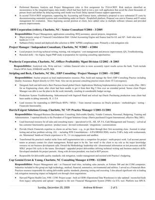 •    Performed Business Analysis and Project Management roles in first assignment for TIAA-CREF. Risk analysis identified an
         inconsistency in the integrated legacy data model, which had been built to test a new web application that saved the client thousands of
         person–hours and dollars by delaying testing until model was fixed. Delay opened Finance support opportunity.
    •    In second TIAA-CREF assignment, supporting the Accounting and Finance teams, submitted a proposal to save substantial IT costs by
         decommissioning outmoded systems and consolidating under an Oracle / PeopleSoft platform. Proposal was sent to Finance and IT senior
         management for evaluation. Since beginning second position at client, have added value in multiple software releases and provided
         process improvements.

 IBM Corporation (rehire), Charlotte, NC / Senior Consultant 5/2004 – 3/2005
    Responsibilities: Project Management, applications consulting, RFQ assistance, special projects, integrations
    • Major projects: setup of Financial Consolidation Hub / Global Accounting Engine and finance lead for GL and AP – both roles were
         hands-on 11.5.9
    •    Sarbanes-Oxley trained and deployed after selection to IBM / KPMG compliance team. Primarily a risk-mitigation role.
Project Manager / Independent Consultant, Charlotte, NC 9/2003 – 4/2004
    •    Local projects involving technical writing, training, risk mitigation / cost management and process improvement, QA, Troubleshooting,
    •    Retooled skills – Six Sigma, began PMP study in preparation for rejoining consulting opportunities.


Wachovia Corporation, Charlotte, NC, Officer Profitability Mgmt Division 12/2002 - 8 /2003
   Responsibilities: Analytical role. Write and test / validate financial rules to more accurately report results across the bank. Tools include
   Oracle OFSA Suite, ESSBASE and PL/SQL
Stripling and Beck, Charlotte, NC Dir., ERP Consulting / Project Manager 11/2001 - 11/2002
    Responsibilities: Anchor projects as lead implementation resource; Plan, build and manage the firm's ERP Consulting Practice including
    Quality Assurance. Report directly to CEO. Note: Also ran my personal consulting practice (main client: IT Convergence).
    •    Designed, built and delivered a Best Practices-based global Oracle Applications Multiorg Implementation plan in two weeks (Dec. 2001)
         for an Engineering client, after client had been unable to get it from their Big 5 firm over an extended period. Senior client Project
         Manager was able to use the plan to do the work internally, resulting in considerable budget savings.
    •    Production System Troubleshooting. Subcontracted with Ingersoll Rand and solved top Oracle Purchasing production issue client had
         been unable to debug internally. R. 11.5.4.
    •    Lead resource for responding to ERP/Oracle RFP's / RFQ's / Train internal resources on Oracle products / methodologies / testing /
         Financials functionality.
Harris/Exigent Solutions Group, Charlotte, NC VP/ Practice Manager 1/2001-11/2001
    Responsibilities: Managed Business Development, Consulting, Deliverable Quality, Vendor Contracts, Personnel, Budgeting, Training and
    Administration. I reported directly to the President of Exigent Solutions Group. (Harris purchased Exigent International, effective May 2001)
    •    Lead functional resource for all sales and consulting teams – specialized in GL, AR, AP, FA, Cash Management and Treasury – solved ad
         hoc customer functionality question / product issues / devised workarounds / integrations / customizations
    •    Provide Oracle Financials expertise to clients on ad hoc basis - e.g., to get them through their first accounting close. Assisted in setup/
         testing and ad hoc problem solving. (GL – including WW Consolidations - A/PA/HRMS/CRM), resolve TAR's, help with workarounds,
         etc. Maintained `hands-on' Oracle experience w/ R., 11i via engagements and sandbox.
    •    Transformed the practice's market niche from staff augmentation into a competitor for project / multi-project work. Led account pursuit
         teams as primary contact for client management. Relied upon to be the `last word' to the client in my role as the major knowledge
         resource on our business development calls. Owned the Methodology leadership role - disseminated information on test processes and full
         SDLC project life cycle to the teams. Developed / upgraded project deliverables utilizing technical writing and business analysis skills.
         Developed standards for project pursuits. Along with division president, was lead in RFP process.
    •    Responsible for deliverable quality standards, risk mitigation, vendor management and assisted with Practice’s budgeting.
Cap Gemini Ernst & Young, Charlotte, NC Consulting Manager 4/1998 - 12/2000
    Responsibilities: Project Management and / or Financial lead roles, including sales pursuits, at Fortune 500 and dot COM companies.
    Industries included in this group are high technology, medical, financial, automotive, environmental and utilities. I served as a Financials Best-
    Practices resource responsible for setting deliverable quality standards, planning, testing and executing. I also played significant role in leading
    risk mitigation measuring impact on budgeted cost through client negotiations.
    •    Harvard Pilgrim Health Care, 9/00 -12/00: Project scope - built an ODW (Operational Data Warehouse) to take updated / reconciled feeds
         from legacy subsystems and upload / integrate to the new Financial Management System (FMS) via ETL tool. Platform was HPUX.


                             Sunday, December 20, 2009                           Andrew M Breen                 2 of 5
 