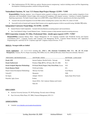 •    Other Implementations ('95-'98): Multi-org. analysis. Business process reengineering / analysis including context and flow diagramming;
             Development of desktop procedures, technical writing and training.


NationsBank Charlotte, NC Asst. V.P. Finance Dept Project Manager 12/1993 - 7/1995
        Responsibilities: Planning, analysis / test of financial entities acquired via Merger and Acquisition to create seamless integration of new
        subsystems with NationsBank's General Ledger while ensuring full compliance with integrity/ accuracy / timeliness of statutory Regulatory
        Reporting requirements. The bank's General Ledger ran on IBM 3090's, using COBOLII and was reported across the bank using InfoPak.
        •    Assisted with successful integration of several M&A entities including these systems: loan, DDA, FX, Letters of Credit.
        •    Successful work on General and Corporate Bank Systems service upgrade programs to deliver successful testing. Includes MQ series.
Independent Contractor Pound Ridge, NY 8/1992 - 12/1993
    •       General Electric Credit Corporation – Assisted with miscellaneous accounting projects and reconciliations.
    •       New York Medical College, Cornell Medical Center – Worked on project to help automate internal accounting processes.
IBM Corporation Armonk, NY (Misc. Professional Titles - details upon request) 1/1979 - 7/1992*
   Responsibilities Corporate Balance Sheet / Project Management '91- 92/ Corporate Controller staff, Worldwide Income and Expense
   Consolidations 90-'91 / Corporate Treasury staff, Corporate Cash Management '86-'90 / Corporate Human Resources staff, Applications
   Programming (PL/1 and SAS) '82-'85 / Corporate Legal staff / Litigation Analysis Division, '79-'82


SKILLS: Strongest skills are bolded


 Oracle Applications: (12/ 11i/11.5.10.2) including GL, (FSG’s), ADI, Financial Consolidation Hub, OFA. AR, AP, CE (Cash
 Management), Treasury, PO, FA, Project Accounting, WIP, BOM, Cost, Inv, CRM and HR suites; Oracle Discoverer (formerly ‘Browser’)


PROCESSES / METHODOLOGIES                         SOFTWARE- TOOLS                                           SOFTWARE - LANGUAGES
Oracle AIM                                        Internet Explorer, Mozilla Firefox, Netscape              PL/SQL
Oracle FastForward                                Windows Vista, XP Pro, XP home, ME, NT, 2000              PL/1
Oracle Easipath Migration Methodology             MS Excel, Word, Project, Visio, PowerPoint, Access        SAS
Oracle Business Model                             TOAD and Golden                                           JCL
Oracle Custom Development Methodology             Mercury Test Suite                                        Excel Macros
VelocitEY                                         Sharepoint                                                XML
Six Sigma                                         Infopak / FOCUS                                           Speak, Read, Write French
Waterfall, Agile, Scrum                           Essbase
                                                  Oracle OFSA - Perf. Analyzer/ Balance and Control
                                                  Palm OS



EDUCATION:
    •       Syracuse University Syracuse, NY, BS Psychology, Pre-med, minor in Biology

    •       Pace University White Plains, NY, MBA, Financial Management, GPA 3.5+



ASSOCIATIONS:

    •       Linkedin: www.linkedin.com/in/andrewbreencharlotte




                                 Sunday, December 20, 2009                        Andrew M Breen                4 of 5
 