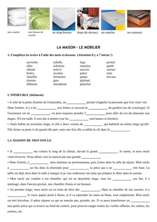 une couette une housse de
couette
un drap-housse drap (de dessus) un matelas un sommier
LA MAISON – LE MOBILIER
1. Complétez les textes à l’aide des mots ci-dessous (Attention il y a 7 intrus !)
accroche
allée
allumé
boîtes
chauffer
chemin
débarras
échelle
échelons
enlevé
escalier
fermeture
gare
interphone
loge
marches
œuvres
palier
panne
plafond
plancher
portail
quitté
serrure
toits
travaux
L’IMMEUBLE (bâtiment)
• Á côté de la porte d'entrée de l'immeuble, un ____________ permet d'appeler la personne que l'on vient voir.
Dans l'entrée, il y a les ____________ aux lettres et souvent la ____________ du gardien (ou du concierge). Si
l'ascenseur est en ____________, on peut toujours prendre l'____________ pour aller du rez-de-chaussée aux
étages. S'il est raide, il sera dur à monter (car les ____________ sont hautes et étroites).
• Anaïs habite au troisième étage, et elle a deux voisins de ____________ qui habitent au même étage qu'elle.
Elle ferme sa porte à clé quand elle part, mais une fois elle a oublié la clé dans la ____________.
LA MAISON DE MON ONCLE
• Je ____________ ma voiture le long de la clôture, devant le grand ____________. Je sonne, et mon oncle
vient m'ouvrir. Nous allons vers la maison par une grande ____________.
• Dans l'entrée, j'____________ mon manteau au portemanteau, puis j'entre dans la salle de séjour. Mon oncle
a ____________ un feu dans la cheminée pour ____________ la pièce qui a un ____________ très haut. La
table est déjà mise dans la salle à manger et je vais embrasser ma tante qui prépare le dîner dans la cuisine.
• Mon oncle me conduit à ma chambre, qui est au deuxième étage, sous les ____________ (en fait, il a
aménagé, dans l'ancien grenier, une chambre d'amis et un bureau).
• Au premier étage, mon oncle est en train de faire des ____________. Dans la chambre de ma cousine, il a
____________ le vieux papier peint à fleurs, et il va repeindre les murs en blanc, tout simplement. Mon oncle
est très bricoleur, il adore réparer ce qui ne marche pas, peindre, etc. Il va aussi transformer en ____________
une petite pièce qui se trouve au fond du couloir, pour pouvoir ranger toutes les vieilles affaires, les valises, les
cartons, etc.
 