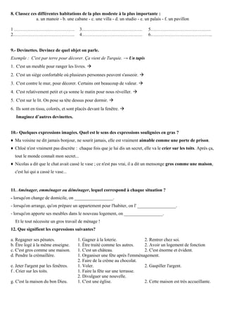 8. Classez ces différentes habitations de la plus modeste à la plus importante :
a. un manoir - b. une cabane - c. une villa - d. un studio - e. un palais - f. un pavillon
1 ………………………………….
2…………………………………..
3………………………………….
4………………………………….
5………………………………….
6…………………………………..
9.- Devinettes. Devinez de quel objet on parle.
Exemple : C'est par terre pour décorer. Ça vient de Turquie. → Un tapis
1. C'est un meuble pour ranger les livres. 
2. C'est un siège confortable où plusieurs personnes peuvent s'asseoir. 
3. C'est contre le mur, pour décorer. Certains ont beaucoup de valeur. 
4. C'est relativement petit et ça sonne le matin pour nous réveiller. 
5. C'est sur le lit. On pose sa tête dessus pour dormir. 
6. Ils sont en tissu, colorés, et sont placés devant la fenêtre. 
Imaginez d’autres devinettes.
10.- Quelques expressions imagées. Quel est le sens des expressions soulignées en gras ?
♦ Ma voisine ne dit jamais bonjour, ne sourit jamais, elle est vraiment aimable comme une porte de prison.
♦ Chloé n'est vraiment pas discrète : chaque fois que je lui dis un secret, elle va le crier sur les toits. Après ça,
tout le monde connaît mon secret...
♦ Nicolas a dit que le chat avait cassé le vase ; ce n'est pas vrai, il a dit un mensonge gros comme une maison,
c'est lui qui a cassé le vase...
11. Aménager, emménager ou déménager, lequel correspond à chaque situation ?
- lorsqu'on change de domicile, on _________________.
- lorsqu'on arrange, qu'on prépare un appartement pour l'habiter, on l' _________________.
- lorsqu'on apporte ses meubles dans le nouveau logement, on _________________.
Et le tout nécessite un gros travail de ménage !
12. Que signifient les expressions suivantes?
a. Regagner ses pénates. 1. Gagner à la loterie. 2. Rentrer chez soi.
b. Être logé à la même enseigne. 1. Être traité comme les autres. 2. Avoir un logement de fonction
c. C'est gros comme une maison. 1. C'est un château. 2. C'est énorme et évident.
d. Pendre la crémaillère. 1. Organiser une fête après l'emménagement.
2. Faire de la crème au chocolat.
e. Jeter l'argent par les fenêtres. 1. Voler. 2. Gaspiller l'argent.
f . Crier sur les toits. 1. Faire la fête sur une terrasse.
2. Divulguer une nouvelle.
g. C'est la maison du bon Dieu. 1. C'est une église. 2. Cette maison est très accueillante.
 