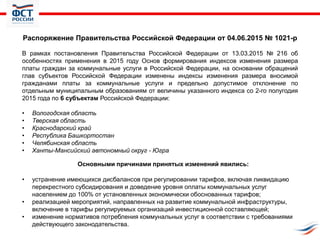 Распоряжение Правительства Российской Федерации от 04.06.2015 № 1021-р
В рамках постановления Правительства Российской Федерации от 13.03.2015 № 216 об
особенностях применения в 2015 году Основ формирования индексов изменения размера
платы граждан за коммунальные услуги в Российской Федерации, на основании обращений
глав субъектов Российской Федерации изменены индексы изменения размера вносимой
гражданами платы за коммунальные услуги и предельно допустимое отклонение по
отдельным муниципальным образованиям от величины указанного индекса со 2-го полугодия
2015 года по 6 субъектам Российской Федерации:
• Вологодская область
• Тверская область
• Краснодарский край
• Республика Башкортостан
• Челябинская область
• Ханты-Мансийский автономный округ - Югра
Основными причинами принятых изменений явились:
• устранение имеющихся дисбалансов при регулировании тарифов, включая ликвидацию
перекрестного субсидирования и доведение уровня оплаты коммунальных услуг
населением до 100% от установленных экономически обоснованных тарифов;
• реализацией мероприятий, направленных на развитие коммунальной инфраструктуры,
включение в тарифы регулируемых организаций инвестиционной составляющей;
• изменение нормативов потребления коммунальных услуг в соответствии с требованиями
действующего законодательства.
 