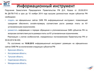 Информационный инструмент
Поручение Заместителя Председателя Правительства РФ Д.Н, Козака от 20.09.2014
№ ДК-П9-7143 в срок до 10 ноября 2014 года высшим должностным лицам субъектов РФ
необходимо:
• создать на официальных сайтах ОИВ РФ информационный инструмент, позволяющий
гражданам обеспечить онлайн-проверку соответствия роста размера платы за КУ
установленными ограничениям;
• разместить информацию о порядке обращения в уполномоченным ОИВ субъектов РФ по
вопросам соответствия роста размера платы за КУ установленным ограничениям.
Реализация с учетом особенностей, определенных постановлением Правительства РФ от
30.04.2014 № 400.
По состоянию на 19.06.2015 информационный инструмент размещен на официальных
сайтах ОИВ РФ за исключением следующих субъектов РФ:
• Брянская область;
• Костромская область;
• Тульская область;
• Саратовская область;
• Магаданская область.
 