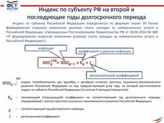 Индекс по субъекту РФ на второй и
последующие годы долгосрочного периода
Индекс по субъекту Российской Федерации определяется по формуле (пункт 20 Основ
формирования индексов изменения размера платы граждан за коммунальные услуги в
Российской Федерации, утвержденных Постановлением Правительства РФ от 30.04.2014 № 400
«О формировании индексов изменения размера платы граждан за коммунальные услуги в
Российской Федерации»):
коэффициент к уровню инфляции
инфляция
региональный коэффициент
где:
– индекс потребительских цен (декабрь к декабрю) согласно прогнозу социально-экономического
развития Российской Федерации на год, предшествующий g-му году, на который рассчитывается
индекс по субъекту Российской Федерации (по итогам 9 месяцев) (процентов);
– понижающий (повышающий) коэффициент на соответствующий год долгосрочного периода,
определяемый с учетом прогноза социально-экономического развития Российской Федерации;
– соответствующий год долгосрочного периода;
– региональный коэффициент
ИПЦ 𝑔−1
𝐼
К 𝑔
𝑔
 