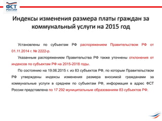 Индексы изменения размера платы граждан за
коммунальный услуги на 2015 год
Установлены по субъектам РФ распоряжением Правительством РФ от
01.11.2014 г. № 2222-р.
Указанным распоряжением Правительства РФ также уточнены отклонения от
индексов по субъектам РФ на 2015-2018 годы.
По состоянию на 19.06.2015 г. из 83 субъектов РФ, по которым Правительством
РФ утверждены индексы изменения размера вносимой гражданами за
коммунальные услуги в среднем по субъектам РФ, информация в адрес ФСТ
России представлена по 17 292 муниципальным образованиям 83 субъектов РФ.
 