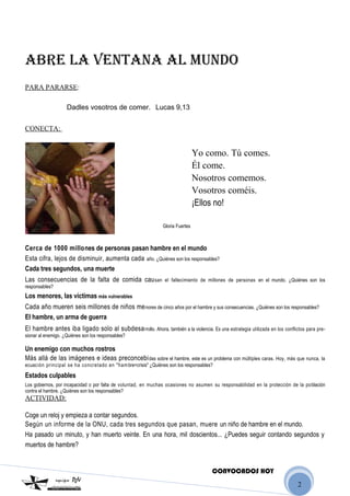 2
ABRE LA VENTANA AL MUNDO
PARA PARARSE:
Dadles vosotros de comer. Lucas 9,13
CONECTA:
Yo como. Tú comes.
Él come.
Nosotros comemos.
Vosotros coméis.
¡Ellos no!
Gloria Fuertes
Cerca de 1000 millones de personas pasan hambre en el mundo
Esta cifra, lejos de disminuir, aumenta cada año. ¿Quiénes son los responsables?
Cada tres segundos, una muerte
Las consecuencias de la falta de comida causan el fallecimiento de millones de personas en el mundo. ¿Quiénes son los
responsables?
Los menores, las víctimas más vulnerables
Cada año mueren seis millones de niños menores de cinco años por el hambre y sus consecuencias. ¿Quiénes son los responsables?
El hambre, un arma de guerra
El hambre antes iba ligado solo al subdesarrollo. Ahora, también a la violencia. Es una estrategia utilizada en los conflictos para pre-
sionar al enemigo. ¿Quiénes son los responsables?
Un enemigo con muchos rostros
Más allá de las imágenes e ideas preconcebidas sobre el hambre, este es un problema con múltiples caras. Hoy, más que nunca, la
ecuación principal se ha concretado en "hambre=crisis" ¿Quiénes son los responsables?
Estados culpables
Los gobiernos, por incapacidad o por falta de voluntad, en muchas ocasiones no asumen su responsabilidad en la protección de la población
contra el hambre. ¿Quiénes son los responsables?
ACTIVIDAD:
Coge un reloj y empieza a contar segundos.
Según un informe de la ONU, cada tres segundos que pasan, muere un niño de hambre en el mundo.
Ha pasado un minuto, y han muerto veinte. En una hora, mil doscientos... ¿Puedes seguir contando segundos y
muertos de hambre?
CONVOCADOS HOY
 