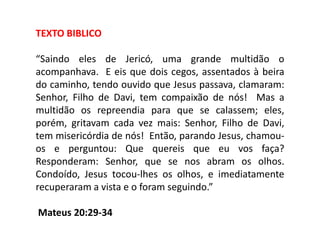 TEXTO BIBLICO

“Saindo eles de Jericó, uma grande multidão o
acompanhava. E eis que dois cegos, assentados à beira
do caminho, tendo ouvido que Jesus passava, clamaram:
Senhor, Filho de Davi, tem compaixão de nós! Mas a
multidão os repreendia para que se calassem; eles,
porém, gritavam cada vez mais: Senhor, Filho de Davi,
tem misericórdia de nós! Então, parando Jesus, chamou-
os e perguntou: Que quereis que eu vos faça?
Responderam: Senhor, que se nos abram os olhos.
Condoído, Jesus tocou-lhes os olhos, e imediatamente
recuperaram a vista e o foram seguindo.”

Mateus 20:29-34
 