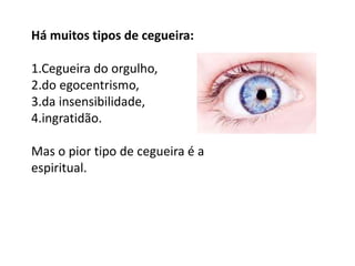 Há muitos tipos de cegueira:

1.Cegueira do orgulho,
2.do egocentrismo,
3.da insensibilidade,
4.ingratidão.

Mas o pior tipo de cegueira é a
espiritual.
 