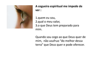 A cegueira espiritual me impede de
ver :

1.quem eu sou,
2.qual o meu valor,
3.o que Deus tem preparado para
mim.

Quando sou cego ao que Deus quer de
mim, não usufruo “do melhor dessa
terra” que Deus quer e pode oferecer.
 
