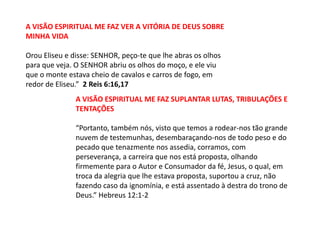 A VISÃO ESPIRITUAL ME FAZ VER A VITÓRIA DE DEUS SOBRE
MINHA VIDA

Orou Eliseu e disse: SENHOR, peço-te que lhe abras os olhos
para que veja. O SENHOR abriu os olhos do moço, e ele viu
que o monte estava cheio de cavalos e carros de fogo, em
redor de Eliseu.” 2 Reis 6:16,17
               A VISÃO ESPIRITUAL ME FAZ SUPLANTAR LUTAS, TRIBULAÇÕES E
               TENTAÇÕES

               “Portanto, também nós, visto que temos a rodear-nos tão grande
               nuvem de testemunhas, desembaraçando-nos de todo peso e do
               pecado que tenazmente nos assedia, corramos, com
               perseverança, a carreira que nos está proposta, olhando
               firmemente para o Autor e Consumador da fé, Jesus, o qual, em
               troca da alegria que lhe estava proposta, suportou a cruz, não
               fazendo caso da ignomínia, e está assentado à destra do trono de
               Deus.” Hebreus 12:1-2
 