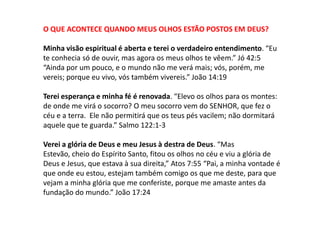 O QUE ACONTECE QUANDO MEUS OLHOS ESTÃO POSTOS EM DEUS?

Minha visão espiritual é aberta e terei o verdadeiro entendimento. “Eu
te conhecia só de ouvir, mas agora os meus olhos te vêem.” Jó 42:5
“Ainda por um pouco, e o mundo não me verá mais; vós, porém, me
vereis; porque eu vivo, vós também vivereis.” João 14:19

Terei esperança e minha fé é renovada. “Elevo os olhos para os montes:
de onde me virá o socorro? O meu socorro vem do SENHOR, que fez o
céu e a terra. Ele não permitirá que os teus pés vacilem; não dormitará
aquele que te guarda.” Salmo 122:1-3

Verei a glória de Deus e meu Jesus à destra de Deus. “Mas
Estevão, cheio do Espírito Santo, fitou os olhos no céu e viu a glória de
Deus e Jesus, que estava à sua direita,” Atos 7:55 “Pai, a minha vontade é
que onde eu estou, estejam também comigo os que me deste, para que
vejam a minha glória que me conferiste, porque me amaste antes da
fundação do mundo.” João 17:24
 