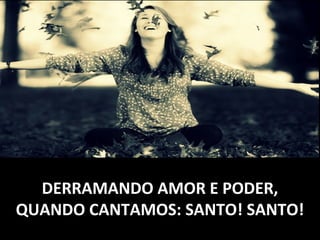DERRAMANDO AMOR E PODER,DERRAMANDO AMOR E PODER,
QUANDO CANTAMOS: SANTO! SANTO!QUANDO CANTAMOS: SANTO! SANTO!
 
