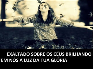 EXALTADO SOBRE OS CÉUS BRILHANDOEXALTADO SOBRE OS CÉUS BRILHANDO
EM NÓS A LUZ DA TUA GLÓRIAEM NÓS A LUZ DA TUA GLÓRIA
 