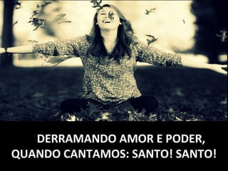 DERRAMANDO AMOR E PODER,DERRAMANDO AMOR E PODER,
QUANDO CANTAMOS: SANTO! SANTO!QUANDO CANTAMOS: SANTO! SANTO!
 