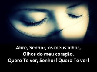 Abre, Senhor, os meus olhos,Abre, Senhor, os meus olhos,
Olhos do meu coração.Olhos do meu coração.
Quero Te ver, Senhor! Quero Te ver!Quero Te ver, Senhor! Quero Te ver!
 