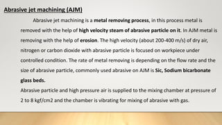 Abrasive jet machining (AJM)
Abrasive jet machining is a metal removing process, in this process metal is
removed with the help of high velocity steam of abrasive particle on it. In AJM metal is
removing with the help of erosion. The high velocity (about 200-400 m/s) of dry air,
nitrogen or carbon dioxide with abrasive particle is focused on workpiece under
controlled condition. The rate of metal removing is depending on the flow rate and the
size of abrasive particle, commonly used abrasive on AJM is Sic, Sodium bicarbonate
glass beds.
Abrasive particle and high pressure air is supplied to the mixing chamber at pressure of
2 to 8 kgf/cm2 and the chamber is vibrating for mixing of abrasive with gas.
 