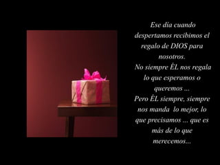 Ese día cuando
despertamos recibimos el
  regalo de DIOS para
        nosotros.
No siempre ÉL nos regala
   lo que esperamos o
       queremos ...
Pero ÉL siempre, siempre
 nos manda lo mejor, lo
que precisamos ... que es
      más de lo que
       merecemos...
 