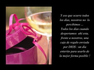 Y eso que ocurre todos
los días, nosotros no lo
percibimos ...
Todos los días cuando
despertamos ahí esta,
frente a nosotros, una
caja de regalo enviada
por DIOS : un día
enterito para usarlo de
la mejor forma posible !

 