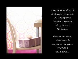 A veces, viene lleno de
problemas, cosas que
no conseguimos
resolver : tristezas,
decepciones,
lágrimas...
Pero otras veces,
viene lleno de
sorpresas, alegrías,
victorias y
conquistas...

 