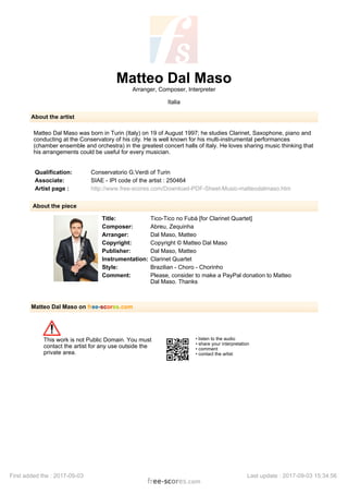 Matteo Dal Maso
Arranger, Composer, Interpreter
Italia
About the artist
Matteo Dal Maso was born in Turin (Italy) on 19 of August 1997; he studies Clarinet, Saxophone, piano and
conducting at the Conservatory of his city. He is well known for his multi-instrumental performances
(chamber ensemble and orchestra) in the greatest concert halls of Italy. He loves sharing music thinking that
his arrangements could be useful for every musician.
Qualification: Conservatorio G.Verdi of Turin
Associate: SIAE - IPI code of the artist : 250464
Artist page : http://www.free-scores.com/Download-PDF-Sheet-Music-matteodalmaso.htm
About the piece
Title: Tico-Tico no Fubà [for Clarinet Quartet]
Composer: Abreu, Zequinha
Arranger: Dal Maso, Matteo
Copyright: Copyright © Matteo Dal Maso
Publisher: Dal Maso, Matteo
Instrumentation: Clarinet Quartet
Style: Brazilian - Choro - Chorinho
Comment: Please, consider to make a PayPal donation to Matteo
Dal Maso. Thanks
Matteo Dal Maso on free-scores.com
This work is not Public Domain. You must
contact the artist for any use outside the
private area.
• listen to the audio
• share your interpretation
• comment
• contact the artist
First added the : 2017-09-03 Last update : 2017-09-03 15:34:56
 