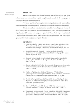 199199199199199
RevistaBaiana
deSaúdePública
CONCLUSÃO
Os resultados mostram uma situação alimentar preocupante, uma vez que, quase
todos os idosos apresentaram baixa ingestão energética e alta prevalência de inadequação no
consumo de proteínas, vitaminas e minerais.
Os fatores que interferiram negativamente na ingestão de energia foram: a baixa
renda, morar sozinho ou com três gerações, edentulismo, uso de medicamentos e o sedentarismo.
Diante dos resultados encontrados faz-se necessária a intensificação das medidas de
educação nutricional para a melhoria do consumo alimentar dos idosos, bem como a implantação
de políticas de saúde especiais para este grupo populacional. Deve-se lembrar que a terceira idade
é o grupo etário mais atingido pelas doenças crônicas não transmissíveis, que muitas vezes
apresentam importante relação com a ingestão alimentar.
REFERÊNCIAS
1. Najas MS, Andrezza S, Souza ALM, Sachs A, Guedes ACB, Sampaio LR, et al.
Padrão alimentar de diferentes estratos socioeconômicos residentes em
localidade urbana da região sudeste, Brasil. R. Saúde Públ. 1994;28(3):187-91.
2. Instituto Brasileiro de Geografia e Estatísticas – IBGE. Resultados
preliminares do censo 2000. Extraído de [http://www.ibge.gov.br], acesso
em [30 de julho de 2003].
3. Cintra IP, Von der Heyde MED, Schmitz BAS, Franceschini SCC, Taddei
JAAC, Sigulem DA. Métodos de inquéritos dietéticos. Cad. Nutrição
1997;13:11-23.
4. Barreto SAJ, Cyrillo DC. Análise da composição dos gastos com alimentação
no município de São Paulo (Brasil) na década de 1990. R. Saúde Públ.
2001;35(1):52-9.
5. Mathey MFAM, Zandstra EH, Graaf C, Staveren WAV. Social and
physiological factors affecting food intake in elderly subjects:an experimental
comparative study. Food Quality and Preference 2000;11:397-403.
6. Ferriolli E, Moriguti JC, Paiva CE, Miranda SC, Tannus AES, Rigo R, et al.
Aspectos do metabolismo energético e protéico em idosos. R. Soc. Bras.
Alim. Nutr. 2000;19/20:19-30.
7. Campos MTFS, Monteiro JBR, Ornelas APRC. Fatores que afetam o
consumo alimentar e a nutrição do idoso. R. Nutr. 2000;13(3):157-65.
8. Pongpaew P, Tungtrongchitr R, Phonrat B, Vudhivai N, Jintaridhi P, Vorasanta
S, et al. Activity, dietary intake, and antropometry of an informal social
group of thai elderly in Bangkok. Arch. Geront. Geriatr. 2000; 30:245-60.
v.32, n.2, p.190-202
maio/ago. 2008
 