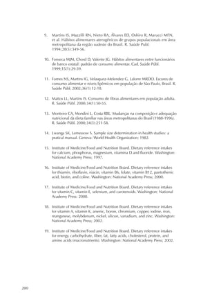 200
9. Martins IS, Mazzilli RN, Nieto RA, Álvares ED, Oshiro R, Marucci MFN,
et al. Hábitos alimentares aterogênicos de grupos populacionais em área
metropolitana da região sudeste do Brasil. R. Saúde Publ.
1994;28(5):349-56.
10. Fonseca MJM, Chord D, Valente JG. Hábitos alimentares entre funcionários
de banco estatal: padrão de consumo alimentar. Cad. Saúde Públ.
1999;15(1):29-39.
11. Fornes NS, Martins IG, Velasquez-Melendez G, Lalorre MRDO. Escores de
consumo alimentar e níveis lipêmicos em população de São Paulo, Brasil. R.
Saúde Públ. 2002;36(1):12-18.
12. Mattos LL, Martins IS. Consumo de fibras alimentares em população adulta.
R. Saúde Públ. 2000;34(1):50-55.
13. Monteiro CA, Mondini L, Costa RBL. Mudanças na composição e adequação
nutricional da dieta familiar nas áreas metropolitanas do Brasil (1988-1996).
R. Saúde Públ. 2000;34(3):251-58.
14. Lwanga SK, Lemessow S. Sample size determination in health studies: a
pratical manual. Geneva: World Health Organization; 1982.
15. Institute of Medicine/Food and Nutrition Board. Dietary reference intakes
for calcium, phosphorus, magnesium, vitamina D and fluoride. Washington:
National Academy Press; 1997.
16. Institute of Medicine/Food and Nutrition Board. Dietary reference intakes
for thiamin, riboflavin, niacin, vitamin B6, folate, vitamin B12, pantothenic
acid, biotin, and coline. Washington: National Academy Press; 2000.
17. Institute of Medicine/Food and Nutrition Board. Dietary reference intakes
for vitamin C, vitamin E, selenium, and carotenoids. Washington: National
Academy Press: 2000.
18. Institute of Medicine/Food and Nutrition Board. Dietary reference intakes
for vitamin A, vitamin K, arsenic, boron, chromium, copper, iodine, iron,
manganese, molybdenum, nickel, silicon, vanadium, and zinc. Washington:
National Academy Press; 2002.
19. Institute of Medicine/Food and Nutrition Board. Dietary reference intakes
for energy, carbohydrate, fiber, fat, fatty acids, cholesterol, protein, and
amino acids (macronutrients). Washington: National Academy Press; 2002.
 