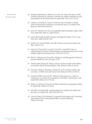 201201201201201
RevistaBaiana
deSaúdePública
20. Velasquez-Melendez G, Martins IS, Cervato AN, Fornes NS, Maucci MFN.
Consumo alimentar de vitaminas e minerais em adultos residentes em área
metropolitana de São Paulo, Brasil. R. Saúde Públ. 1997;31(2):157-62.
21. Lasheras C, Gonzáles C, Garcia A, Patterson AM, Fernández S. Dietary
Intake and biochemical indicators of nutritional status in an elderly. Nutr.
Research 1999;19(9):1299-312.
22. Jaime PC, Monteiro CA. Fruit and vegetable intake by Brazilian adults, 2003.
Cad. Saúde Públ. 2005;21 (supl):S19-S24.
23. Castro AGP, Amâncio OMS. Nutrição e fisiologia dos dentes. R. Soc. bras.
Nutr. Alim. 2000;19/20:87-104.
24. Szarfarc SC, Stefanini MLR, Lerner BR. Anemia nutricional no Brasil. Cad.
Nutr. 1995;9:5-24.
25. Haines CJ, Chung TKH, Leung PC, Hsu SYC, Leung DHY. Calcium
supplementation and bone mineral density in postmenopausal women using
estrogen replacement therapy. Bone 1995;16(5):529-31.
26. Deal CL. Osteoporosis: Prevention, Diagnosis, and Management. American
Journal of Medicine 1997;102,supl.,35-39.
27. Anderson JJB, Sjoberg HE. Dietary calcium and bone health in the elderly:
uncertainties about recommendations. Nutr. Research 2001;21:263-8.
28. Huang YC, Wong Y, Wueng SL, Cheng CH, Su KH. Nutrient intakes and
iron status of elderly men and women. Nutr. Research 2001;21:967-81.
29. Carvalho CMRG; Fonseca CCC; Pedrosa JI. Educação para a saúde em
osteoporose com idosos de um programa universitário: repercussões. Cad.
Saúde Públ. 2004; 20 (3):719-726.
30. Mattos LL; Martins IS. Consumo de fibras alimentares em população adulta.
R. Saúde Públ. 2000;34 (1):50-55.
31. Silva SRC, Fernandes RAC. Autopercepção das condições de saúde bucal
por idosos. R. Saúde Publ. 2001;35(4):349-355.
32. Lamy M; Mojon, PH; Kalykakis G; Legrand R; Butz-Jorgense NE. Oral status
and nutrition in the instituonalized elderly. Journal of Dentistry
1999;27:443-448.
v.32, n.2, p.190-202
maio/ago. 2008
 