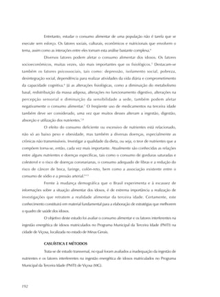 192
Entretanto, estudar o consumo alimentar de uma população não é tarefa que se
execute sem esforço. Os fatores sociais, culturais, econômicos e nutricionais que envolvem o
tema, assim como as interações entre eles tornam esta análise bastante complexa.4
Diversos fatores podem afetar o consumo alimentar dos idosos. Os fatores
socioeconômicos, muitas vezes, são mais importantes que os fisiológicos.5
Destacam-se
também os fatores psicossociais, tais como: depressão, isolamento social, pobreza,
desintegração social, dependência para realizar atividades da vida diária e comprometimento
da capacidade cognitiva.6
Já as alterações fisiológicas, como a diminuição do metabolismo
basal, redistribuição da massa adiposa, alterações no funcionamento digestivo, alterações na
percepção sensorial e diminuição da sensibilidade a sede, também podem afetar
negativamente o consumo alimentar.7
O freqüente uso de medicamentos na terceira idade
também deve ser considerado, uma vez que muitos desses alteram a ingestão, digestão,
absorção e utilização dos nutrientes.7,8
O efeito do consumo deficiente ou excessivo de nutrientes está relacionado,
não só ao baixo peso e obesidade, mas também a diversas doenças, especialmente as
crônicas não transmissíveis. Investigar a qualidade da dieta, ou seja, o teor de nutrientes que a
compõem torna-se, então, cada vez mais importante. Atualmente são conhecidas as relações
entre alguns nutrientes e doenças específicas, tais como o consumo de gorduras saturadas e
colesterol e o risco de doenças coronarianas, o consumo adequado de fibras e a redução do
risco de câncer de boca, faringe, colón-reto, bem como a associação existente entre o
consumo de sódio e a pressão arterial.9-13
Frente à mudança demográfica que o Brasil experimenta e à escassez de
informações sobre a situação alimentar dos idosos, é de extrema importância a realização de
investigações que retratem a realidade alimentar da terceira idade. Certamente, este
conhecimento constituirá em material fundamental para a elaboração de estratégias que melhorem
o quadro de saúde dos idosos.
O objetivo deste estudo foi avaliar o consumo alimentar e os fatores interferentes na
ingestão energética de idosos matriculados no Programa Municipal da Terceira Idade (PMTI) na
cidade de Viçosa, localizada no estado de Minas Gerais.
CASUÍSTICA E MÉTODOS
Trata-se de estudo transversal, no qual foram avaliados a inadequação da ingestão de
nutrientes e os fatores interferentes na ingestão energética de idosos matriculados no Programa
Municipal da Terceira Idade (PMTI) de Viçosa (MG).
 
