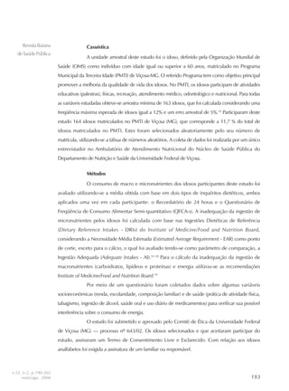 193193193193193
RevistaBaiana
deSaúdePública
Casuística
A unidade amostral deste estudo foi o idoso, definido pela Organização Mundial de
Saúde (OMS) como indivíduo com idade igual ou superior a 60 anos, matriculado no Programa
Municipal da Terceira Idade (PMTI) de Viçosa-MG. O referido Programa tem como objetivo principal
promover a melhoria da qualidade de vida dos idosos. No PMTI, os idosos participam de atividades
educativas (palestras), físicas, recreação, atendimento médico, odontológico e nutricional. Para todas
as variáveis estudadas obteve-se amostra mínima de 163 idosos, que foi calculada considerando uma
freqüência máxima esperada de idosos igual a 12% e um erro amostral de 5%.14
Participaram deste
estudo 164 idosos matriculados no PMTI de Viçosa (MG), que corresponde a 11,7 % do total de
idosos matriculados no PMTI. Estes foram selecionados aleatoriamente pelo seu número de
matrícula, utilizando-se a tábua de números aleatórios. A coleta de dados foi realizada por um único
entrevistador no Ambulatório de Atendimento Nutricional do Núcleo de Saúde Pública do
Departamento de Nutrição e Saúde da Universidade Federal de Viçosa.
Métodos
O consumo de macro e micronutrientes dos idosos participantes deste estudo foi
avaliado utilizando-se a média obtida com base em dois tipos de inquéritos dietéticos, ambos
aplicados uma vez em cada participante: o Recordatório de 24 horas e o Questionário de
Freqüência de Consumo Alimentar Semi-quantitativo (QFCA-s). A inadequação da ingestão de
micronutrientes pelos idosos foi calculada com base nas Ingestões Dietéticas de Referência
(Dietary Reference Intakes - DRIs) do Institute of Medicine/Food and Nutrition Board,
considerando a Necessidade Média Estimada (Estimated Average Requirement - EAR) como ponto
de corte, exceto para o cálcio, o qual foi avaliado tendo-se como parâmetro de comparação, a
Ingestão Adequada (Adequate Intakes - AI).15-18
Para o cálculo da inadequação da ingestão de
macronutrientes (carboidratos, lipídeos e proteínas) e energia utilizou-se as recomendações
Institute of Medicine/Food and Nutrition Board.19
Por meio de um questionário foram coletados dados sobre algumas variáveis
socioeconômicas (renda, escolaridade, composição familiar) e de saúde (prática de atividade física,
tabagismo, ingestão de álcool, saúde oral e uso diário de medicamentos) para verificar sua possível
interferência sobre o consumo de energia.
O estudo foi submetido e aprovado pelo Comitê de Ética da Universidade Federal
de Viçosa (MG) — processo nº 643/02. Os idosos selecionados e que aceitaram participar do
estudo, assinaram um Termo de Consentimento Livre e Esclarecido. Com relação aos idosos
analfabetos foi exigida a assinatura de um familiar ou responsável.
v.32, n.2, p.190-202
maio/ago. 2008
 