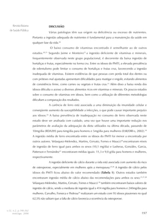 197197197197197
RevistaBaiana
deSaúdePública
DISCUSSÃO
Várias patologias têm sua origem na deficiência ou excesso de nutrientes.
Portanto a ingestão adequada de nutrientes é fundamental para a manutenção da saúde em
qualquer fase da vida.20
O baixo consumo de vitaminas encontrado é semelhante ao de outros
estudos.20,21
Segundo Jaime e Monteiro22
a ingestão deficiente de vitaminas e minerais,
frequentemente observada neste grupo populacional, é decorrente da baixa ingestão de
hortaliças e frutas, especialmente na forma cru. Entre os idosos do PMTI, a elevada prevalência
de edentulismo pode limitar o consumo de hortaliças e frutas crus, favorecendo a ingestão
inadequada de vitaminas. Existem evidências de que pessoas com perda total dos dentes ou
com próteses mal ajustadas apresentam dificuldades para mastigar e engolir, evitando alimentos
de consistência firme, como carnes ou vegetais e frutas crus.23
Além disso a baixa renda dos
idosos dificulta o acesso a diversos alimentos ricos em vitaminas e minerais. Os poucos estudos
sobre o consumo de vitaminas em idosos, bem como a utilização de diferentes metodologias
dificultam a comparação dos resultados.
A carência de ferro está associada a uma diminuição da imunidade celular e
conseqüente aumento da susceptibilidade a infecções, o que pode causar importante prejuízo
aos idosos.24
A baixa prevelência de inadequação no consumo de ferro observada neste
estudo deve ser analisada com cuidado, uma vez que houve uma importante redução nos
parâmetros de avaliação da adequação da dieta utilizados na última década, passando de
10mg/dia (RDA/89) para 6mg/dia para homens e 5mg/dia para mulheres (EAR/DRI-s, 2002).18
A ingestão média de ferro encontrada entre os idosos do PMTI foi menor a encontrada por
outros autores. Velasquez-Melendez, Martins, Cervato, Fornes e Maucci20
encontraram níveis
de ingestão de ferro igual para ambos os sexos (10,1 mg/dia) e Lasheras, Gonzáles, Garcia,
Patterson e Fernández21
encontraram médias iguais: 11,3 e 9,0 g/dia para homens e mulheres,
respectivamente.
A ingestão deficiente de cálcio durante a vida está associada com aumento do risco
de osteoporose, especialmente em mulheres após a menopausa.25,26
A ingestão de cálcio pelos
idosos do PMTI ficou abaixo do valor recomendado (Tabela 1). Outros estudos também
encontraram ingestão média de cálcio abaixo das recomendações para ambos os sexo.21,27,28
Velasquez-Melendez, Martins, Cervato, Fornes e Maucci 20
também encontraram baixos valores de
ingestão de cálcio, sendo a mediana de ingestão igual a 414 mg/dia para homens e 240mg/dia para
mulheres. Carvalho, Fonseca e Pedrosa29
realizaram um estudo com 95 idosos piauienses no qual
62,5% não sabiam que a falta de cálcio favorecia a ocorrência da osteoporose.
v.32, n.2, p.190-202
maio/ago. 2008
 