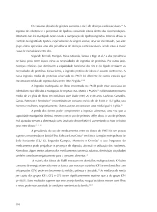 198
O consumo elevado de gordura aumenta o risco de doenças cardiovasculares.11
A
ingestão de colesterol e o percentual de lipídeos consumido estava dentro das recomendações.
Entretanto não foi investigado neste estudo a composição de lipídeos ingeridos. Entre os idosos, o
controle da ingestão de lipídios, especialmente de origem animal, deve ser incentivado, pois este
grupo etário apresenta uma alta prevalência de doenças cardiovasculares, sendo estas a maior
causa de mortalidade entre eles.
Segundo Ferriolli, Moriguti, Paiva, Miranda, Tannus e Rigo et al.,6
a alta prevalência
de baixo peso entre idosos eleva as necessidades de ingestão de proteínas. Por outro lado,
doenças crônicas que diminuem a capacidade funcional do rim e do fígado reduzem as
necessidades de proteínas. Dessa forma, a ingestão protéica de idosos é assunto controverso. A
baixa ingestão média de proteínas observada no PMTI foi diferente de outros estudos que
encontraram médias de ingestão diária entre 60 e 70 g/dia.21,28
A ingestão inadequada de fibras encontrada no PMTI pode estar associada ao
edentulismo que dificulta a mastigação de vegetais crus. Mattos e Martins30
evidenciaram consumo
médio de 24 g/dia de fibras em indivíduos com idade entre 20 e 88 anos. Lasheras, Gonzáles,
Garcia, Patterson e Fernández21
encontraram um consumo médio de de 14,04 e 13,7 g/dia para
homens e mulheres, respectivamente. Outros autores encontraram uma média igual 4,1 g/dia.28
A perda dos dentes pode comprometer a ingestão alimentar, uma vez que a
capacidade mastigatória diminui, mesmo com o uso de próteses. Além disso, o uso de próteses
mal ajustadas tornam a alimentação uma atividade desconfortável, aumentando o risco de baixo
peso entre idosos.23,31,32
A prevalência do uso de medicamentos entre os idosos do PMTI foi um pouco
superior a encontrada por Loiola Filho, Uchoa e Lima-Costa33
em idosos da região metropolitana de
Belo horizonte (72,1%). Segundo Campos, Monteiro e Ornelas7
o uso frequente de
medicamentos pode prejudicar os processos de digestão, absorção e utilização dos nutrientes.
Além disso, alguns efeitos adversos dos medicamentos (anorexia, náuseas, diminuição do paladar)
também contribuem negativamente para o consumo alimentar.1,8
A maioria dos idosos do PMTI moravam em domicílios multigeracionais. O baixo
consumo de energia observado entre os idosos que moravam sozinhos (CF1) e em domicílios com
três gerações (CF4) pode ser decorrente da solidão, pobreza e descuido.34
As medianas de renda
per capita dos grupos CF1, CF2 e CF3 foram significantemente maiores que a do grupo CF4
(p<0,01). Estes resultados sugerem que esse arranjo familiar, no qual os idosos moram com filhos
e netos, pode estar associado às condições econômicas da família.34,35
 