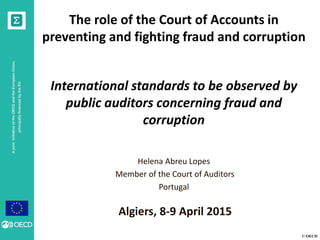 © OECD
AjointinitiativeoftheOECDandtheEuropeanUnion,
principallyfinancedbytheEU
The role of the Court of Accounts in
preventing and fighting fraud and corruption
International standards to be observed by
public auditors concerning fraud and
corruption
Helena Abreu Lopes
Member of the Court of Auditors
Portugal
Algiers, 8-9 April 2015
 
