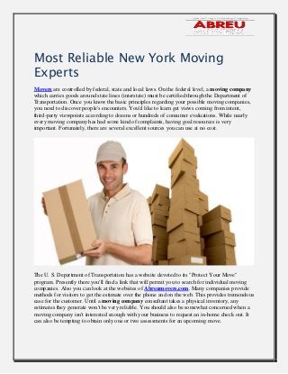 Most Reliable New York Moving
Experts
Movers are controlled by federal, state and local laws. On the federal level, a moving company
which carries goods around state lines (interstate) must be certified through the Department of
Transportation. Once you know the basic principles regarding your possible moving companies,
you need to discover people's encounters. You'd like to learn get views coming from intent,
third-party viewpoints according to dozens or hundreds of consumer evaluations. While nearly
every moving company has had some kind of complaints, having goal resources is very
important. Fortunately, there are several excellent sources you can use at no cost.
The U. S. Department of Transportation has a website devoted to its "Protect Your Move"
program. Presently there you'll find a link that will permit you to search for individual moving
companies. Also you can look at the websites of Abreumovers.com. Many companies provide
methods for visitors to get the estimate over the phone and on the web. This provides tremendous
ease for the customer. Until a moving company consultant takes a physical inventory, any
estimates they generate won't be very reliable. You should also be somewhat concerned when a
moving company isn't interested enough with your business to request an in-home check out. It
can also be tempting to obtain only one or two assessments for an upcoming move.
 