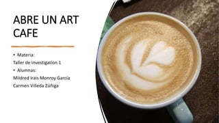 ABRE UN ART
CAFE
• Materia:
Taller de investigation 1
• Alumnas:
Mildred Irais Monroy García
Carmen Villeda Zúñiga
 