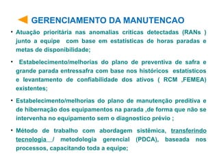 GERENCIAMENTO DA MANUTENCAO
• Atuação prioritária nas anomalias criticas detectadas (RANs )
junto a equipe com base em estatísticas de horas paradas e
metas de disponibilidade;
• Estabelecimento/melhorias do plano de preventiva de safra e
grande parada entressafra com base nos históricos estatísticos
e levantamento de confiabilidade dos ativos ( RCM ,FEMEA)
existentes;
• Estabelecimento/melhorias do plano de manutenção preditiva e
de hibernação dos equipamentos na parada ,de forma que não se
intervenha no equipamento sem o diagnostico prévio ;
• Método de trabalho com abordagem sistêmica, transferindo
tecnologia / metodologia gerencial (PDCA), baseada nos
processos, capacitando toda a equipe;
 