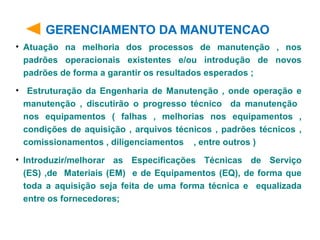 GERENCIAMENTO DA MANUTENCAO
• Atuação na melhoria dos processos de manutenção , nos
padrões operacionais existentes e/ou introdução de novos
padrões de forma a garantir os resultados esperados ;
• Estruturação da Engenharia de Manutenção , onde operação e
manutenção , discutirão o progresso técnico da manutenção
nos equipamentos ( falhas , melhorias nos equipamentos ,
condições de aquisição , arquivos técnicos , padrões técnicos ,
comissionamentos , diligenciamentos , entre outros )
• Introduzir/melhorar as Especificações Técnicas de Serviço
(ES) ,de Materiais (EM) e de Equipamentos (EQ), de forma que
toda a aquisição seja feita de uma forma técnica e equalizada
entre os fornecedores;
 